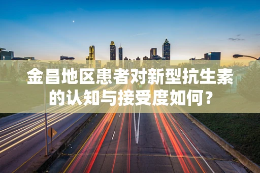 金昌地区患者对新型抗生素的认知与接受度如何？