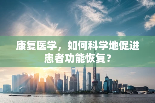 康复医学，如何科学地促进患者功能恢复？