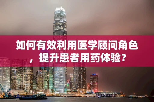如何有效利用医学顾问角色，提升患者用药体验？