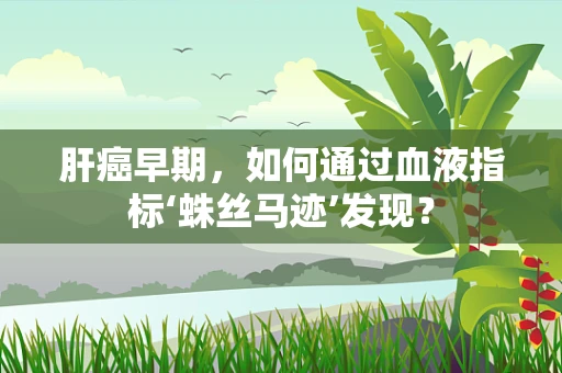 肝癌早期，如何通过血液指标‘蛛丝马迹’发现？