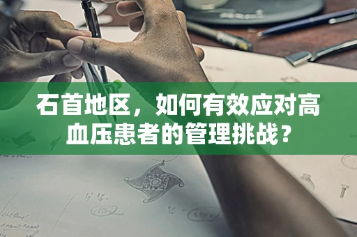 石首地区，如何有效应对高血压患者的管理挑战？