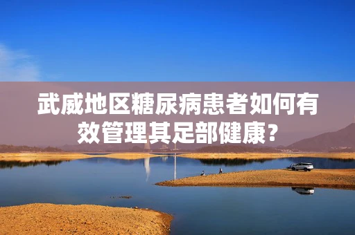 武威地区糖尿病患者如何有效管理其足部健康？