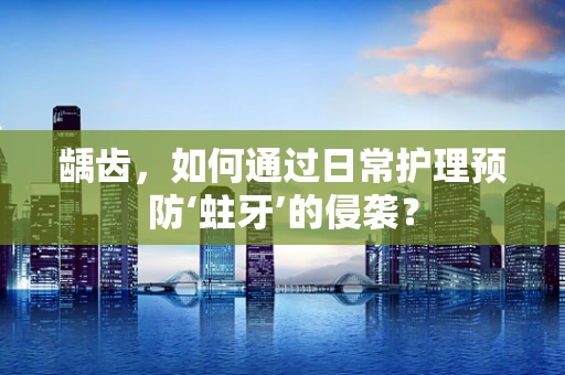 龋齿，如何通过日常护理预防‘蛀牙’的侵袭？