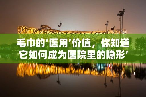 毛巾的‘医用’价值，你知道它如何成为医院里的隐形‘消毒员’吗？