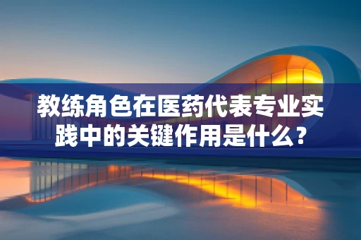 教练角色在医药代表专业实践中的关键作用是什么？