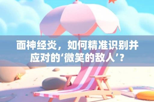 面神经炎，如何精准识别并应对的‘微笑的敌人’？