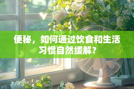 便秘，如何通过饮食和生活习惯自然缓解？