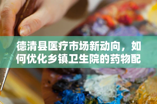 德清县医疗市场新动向，如何优化乡镇卫生院的药物配送效率？