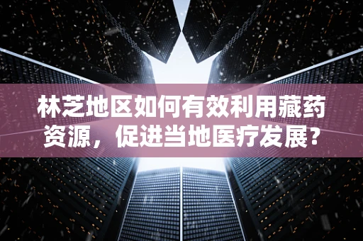 林芝地区如何有效利用藏药资源，促进当地医疗发展？