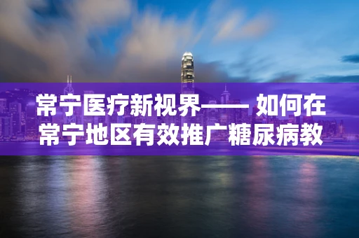 常宁医疗新视界—— 如何在常宁地区有效推广糖尿病教育？