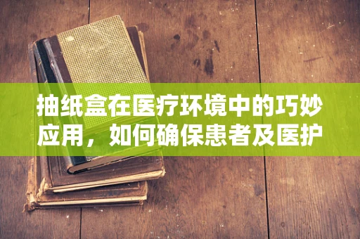 抽纸盒在医疗环境中的巧妙应用，如何确保患者及医护人员的卫生安全？