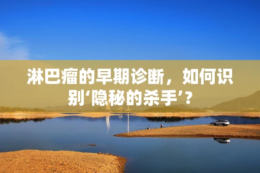 淋巴瘤的早期诊断，如何识别‘隐秘的杀手’？