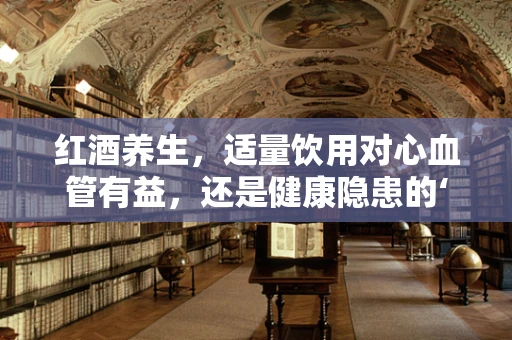 红酒养生，适量饮用对心血管有益，还是健康隐患的‘隐形杀手’？