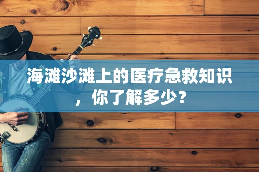 海滩沙滩上的医疗急救知识，你了解多少？