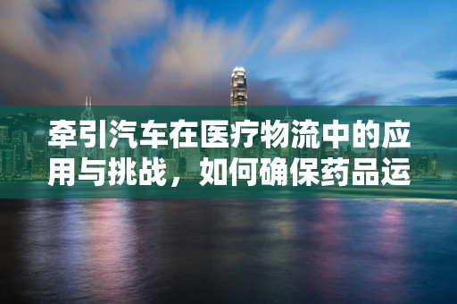 牵引汽车在医疗物流中的应用与挑战，如何确保药品运输的安全与效率？