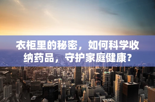 衣柜里的秘密，如何科学收纳药品，守护家庭健康？