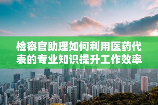 检察官助理如何利用医药代表的专业知识提升工作效率？