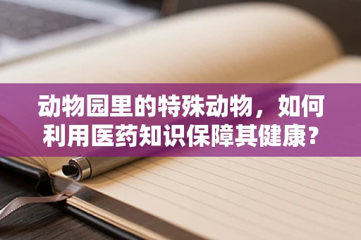 动物园里的特殊动物，如何利用医药知识保障其健康？