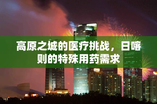 高原之城的医疗挑战，日喀则的特殊用药需求