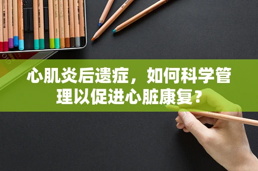 心肌炎后遗症，如何科学管理以促进心脏康复？