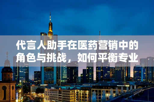代言人助手在医药营销中的角色与挑战，如何平衡专业与信任？