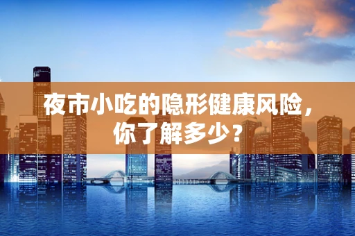 夜市小吃的隐形健康风险，你了解多少？