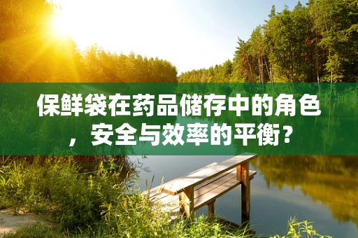 保鲜袋在药品储存中的角色，安全与效率的平衡？