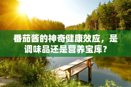 番茄酱的神奇健康效应，是调味品还是营养宝库？