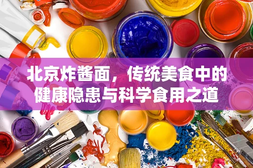 北京炸酱面，传统美食中的健康隐患与科学食用之道