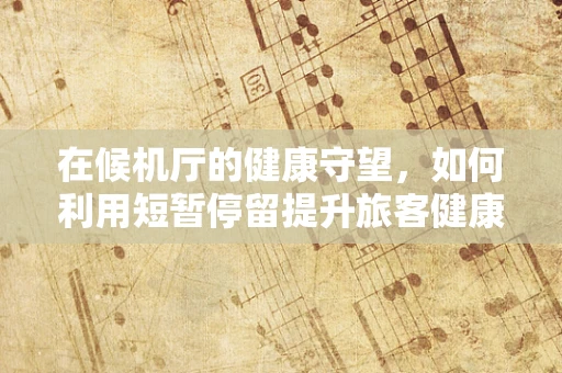 在候机厅的健康守望，如何利用短暂停留提升旅客健康意识？