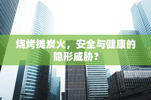 烧烤摊炭火，安全与健康的隐形威胁？