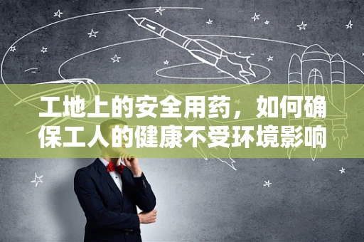 工地上的安全用药，如何确保工人的健康不受环境影响？