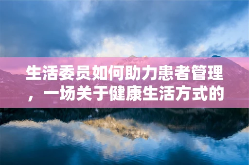 生活委员如何助力患者管理，一场关于健康生活方式的智慧碰撞