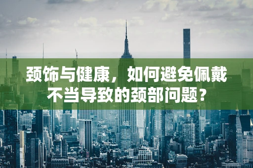 颈饰与健康，如何避免佩戴不当导致的颈部问题？