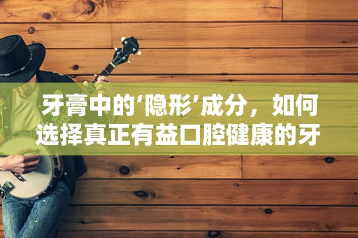 牙膏中的‘隐形’成分，如何选择真正有益口腔健康的牙膏？