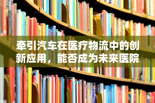 牵引汽车在医疗物流中的创新应用，能否成为未来医院物资运输的新趋势？