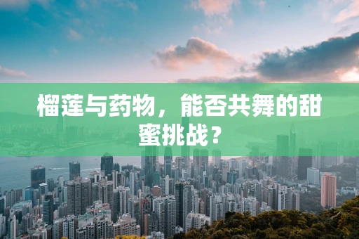 榴莲与药物，能否共舞的甜蜜挑战？