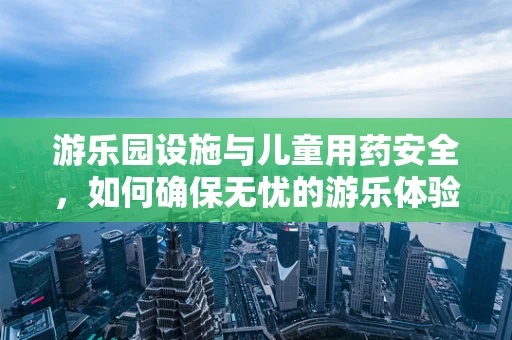游乐园设施与儿童用药安全，如何确保无忧的游乐体验？