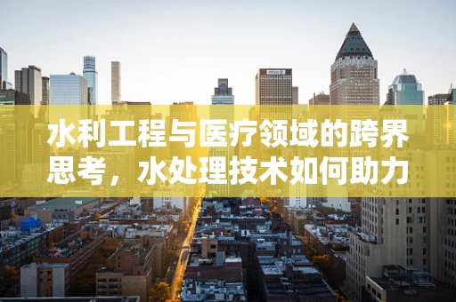 水利工程与医疗领域的跨界思考，水处理技术如何助力医院消毒？