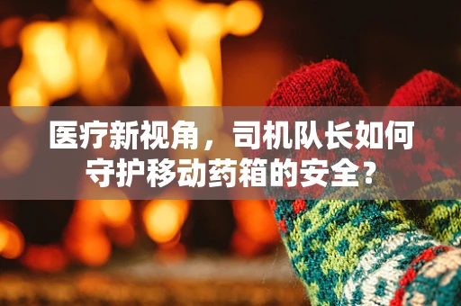 医疗新视角，司机队长如何守护移动药箱的安全？