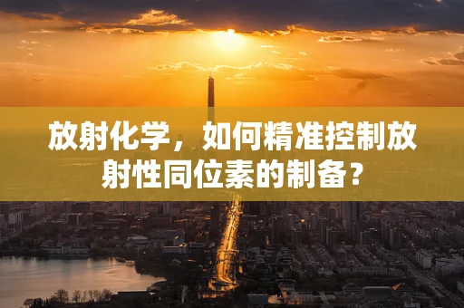 放射化学，如何精准控制放射性同位素的制备？