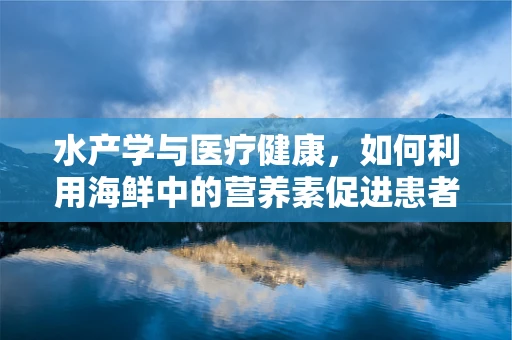 水产学与医疗健康，如何利用海鲜中的营养素促进患者康复？