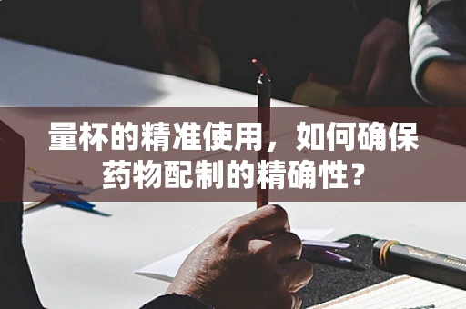 量杯的精准使用，如何确保药物配制的精确性？