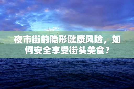 夜市街的隐形健康风险，如何安全享受街头美食？
