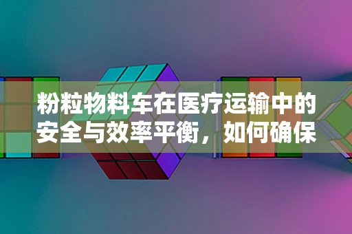 粉粒物料车在医疗运输中的安全与效率平衡，如何确保？