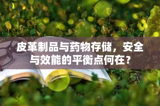 皮革制品与药物存储，安全与效能的平衡点何在？