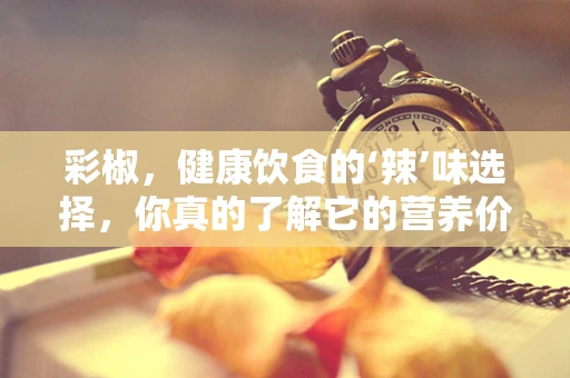 彩椒，健康饮食的‘辣’味选择，你真的了解它的营养价值吗？