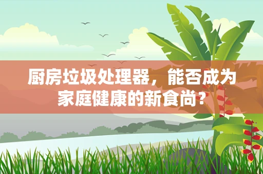 厨房垃圾处理器，能否成为家庭健康的新食尚？