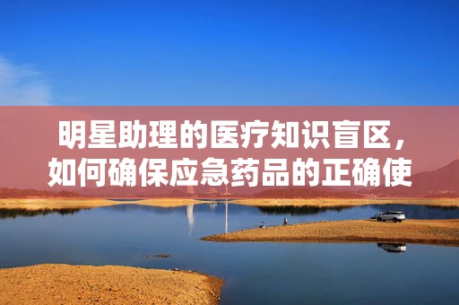 明星助理的医疗知识盲区，如何确保应急药品的正确使用？