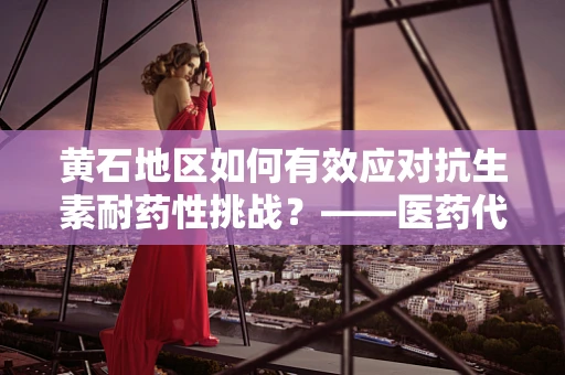 黄石地区如何有效应对抗生素耐药性挑战？——医药代表的专业视角